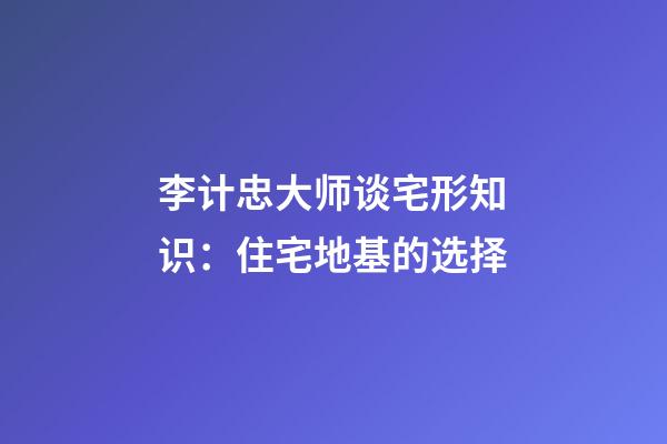 李计忠大师谈宅形知识：住宅地基的选择