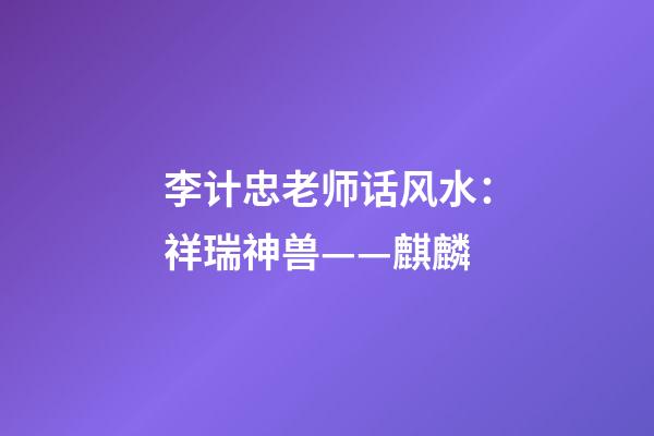 李计忠老师话风水：祥瑞神兽——麒麟