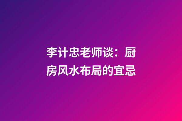 李计忠老师谈：厨房风水布局的宜忌