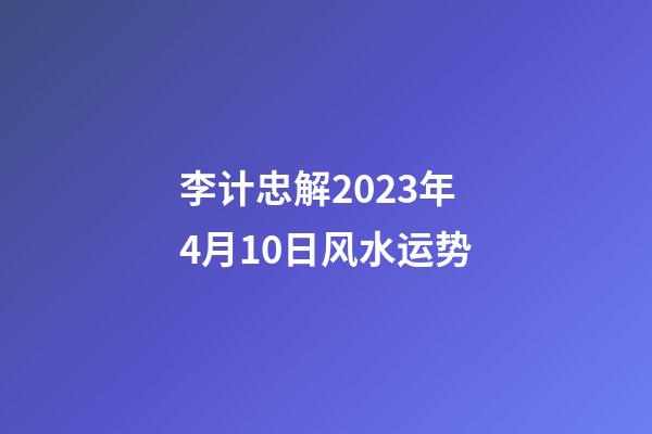 李计忠解2023年4月10日风水运势