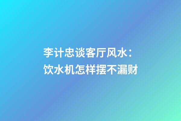 李计忠谈客厅风水：饮水机怎样摆不漏财