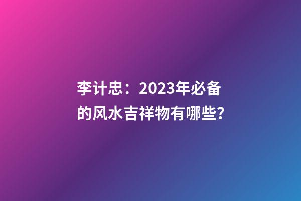 李计忠：2023年必备的风水吉祥物有哪些？
