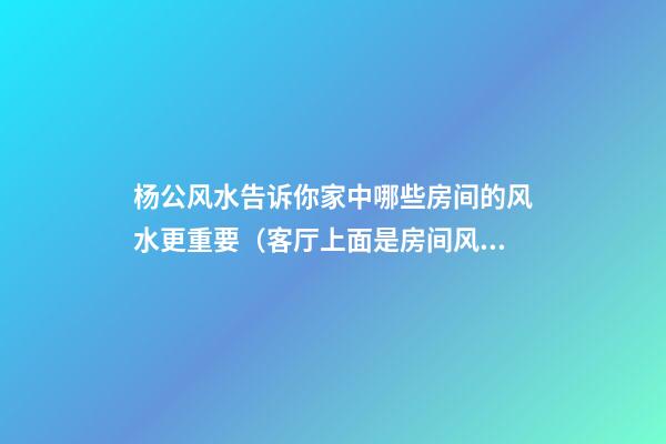 杨公风水告诉你家中哪些房间的风水更重要（客厅上面是房间风水好吗）