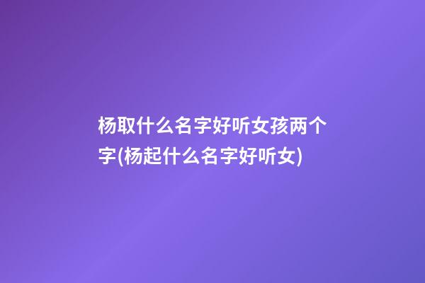 杨取什么名字好听女孩两个字(杨起什么名字好听女)