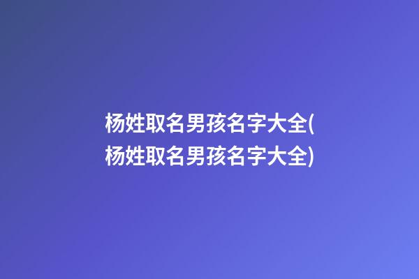 杨姓取名男孩名字大全(杨姓取名男孩名字大全)