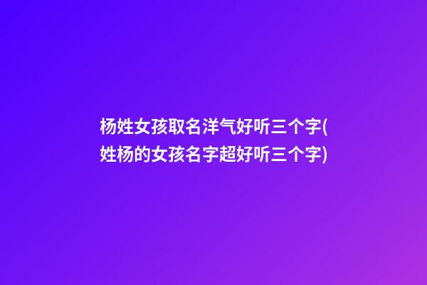 杨姓女孩取名洋气好听三个字(姓杨的女孩名字超好听三个字)