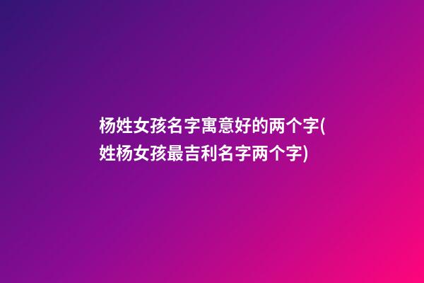 杨姓女孩名字寓意好的两个字(姓杨女孩最吉利名字两个字)
