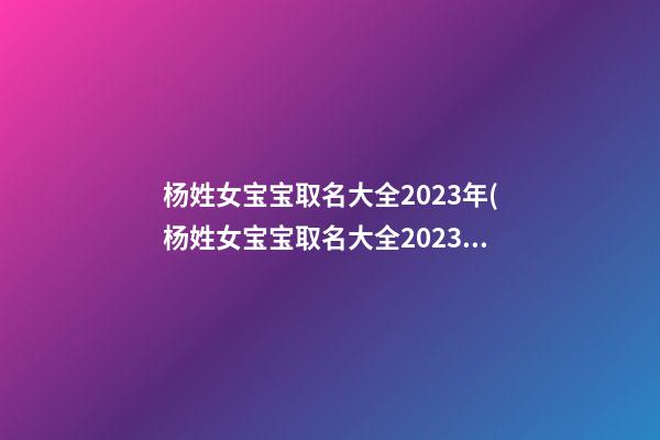 杨姓女宝宝取名大全2023年(杨姓女宝宝取名大全2023年份)