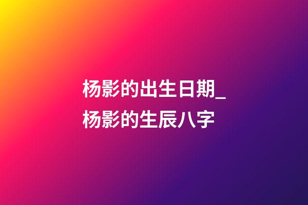 杨影的出生日期_杨影的生辰八字