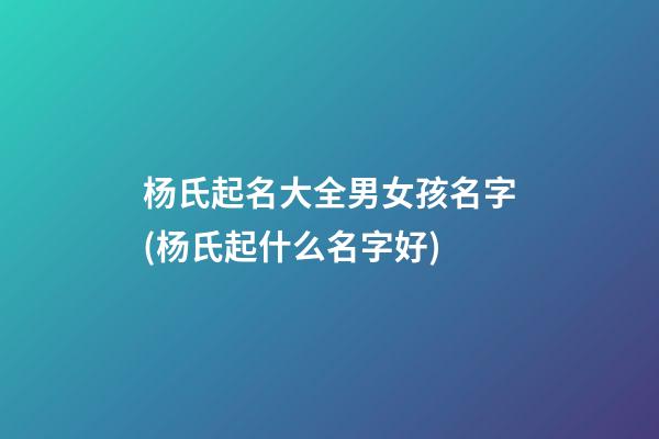 杨氏起名大全男女孩名字(杨氏起什么名字好)