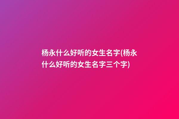 杨永什么好听的女生名字(杨永什么好听的女生名字三个字)
