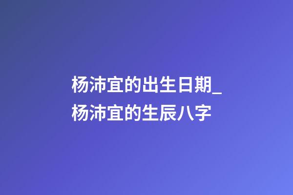 杨沛宜的出生日期_杨沛宜的生辰八字