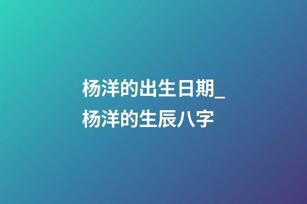 杨洋的出生日期_杨洋的生辰八字
