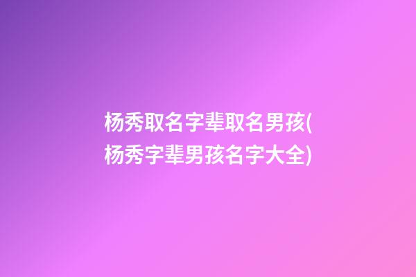 杨秀取名字辈取名男孩(杨秀字辈男孩名字大全)