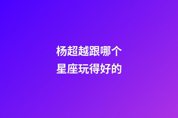 杨超越跟哪个星座玩得好的-第1张-星座运势-玄机派