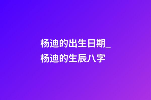 杨迪的出生日期_杨迪的生辰八字