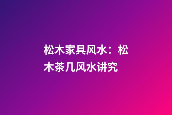 松木家具风水：松木茶几风水讲究