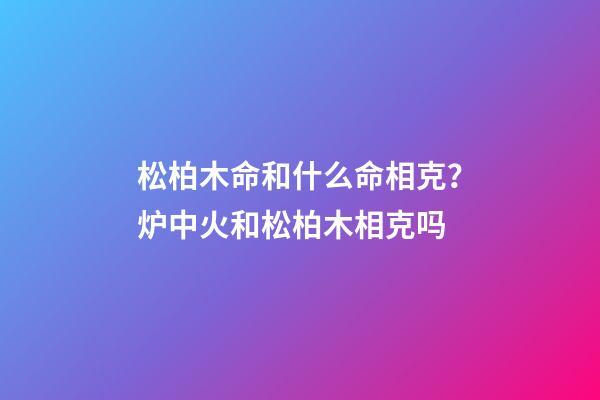松柏木命和什么命相克？炉中火和松柏木相克吗