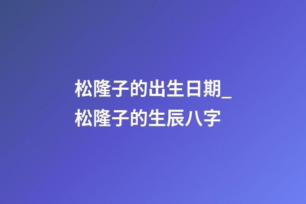 松隆子的出生日期_松隆子的生辰八字