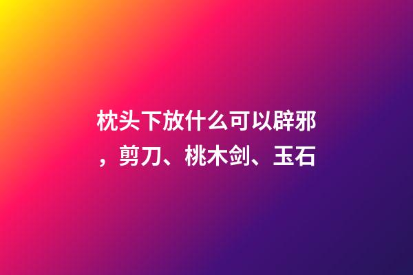 枕头下放什么可以辟邪，剪刀、桃木剑、玉石