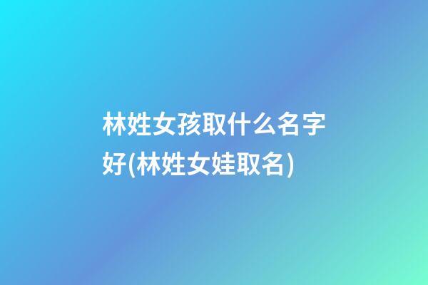 林姓女孩取什么名字好(林姓女娃取名)