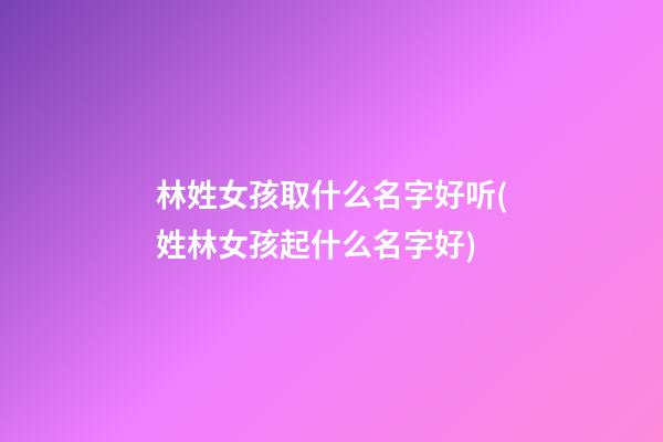 林姓女孩取什么名字好听(姓林女孩起什么名字好)