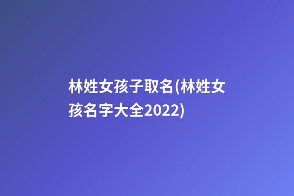 林姓女孩子取名(林姓女孩名字大全2022)