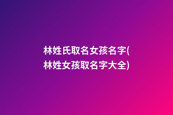 林姓氏取名女孩名字(林姓女孩取名字大全)