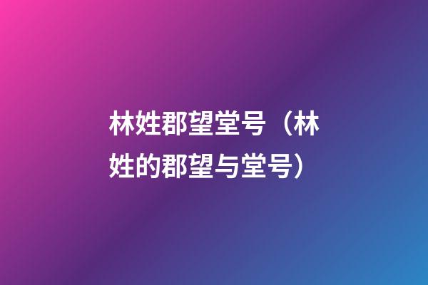 林姓郡望堂号（林姓的郡望与堂号）