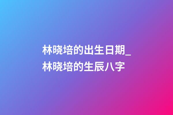 林晓培的出生日期_林晓培的生辰八字