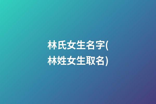 林氏女生名字(林姓女生取名)
