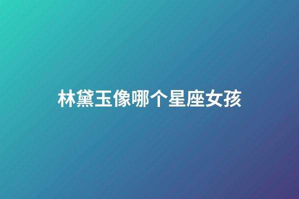林黛玉像哪个星座女孩-第1张-星座运势-玄机派