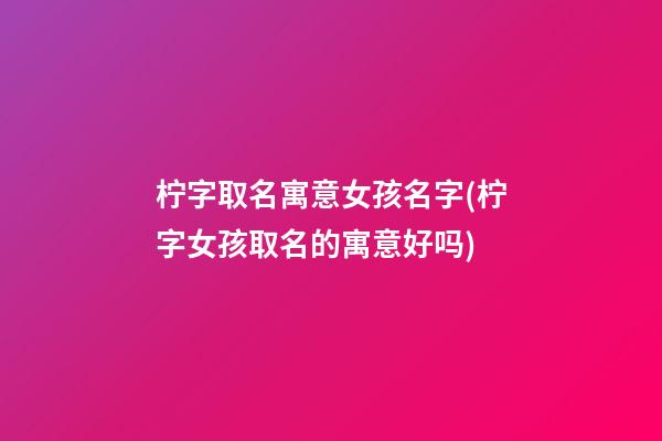柠字取名寓意女孩名字(柠字女孩取名的寓意好吗)