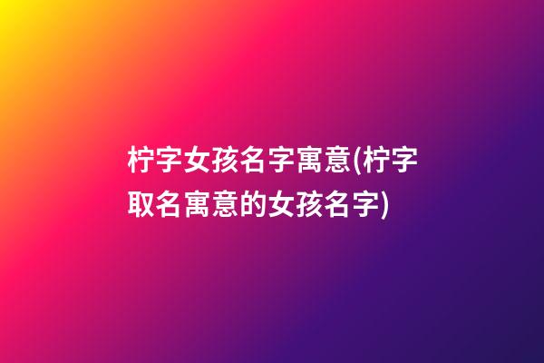 柠字女孩名字寓意(柠字取名寓意的女孩名字)