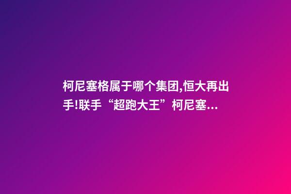 柯尼塞格属于哪个集团,恒大再出手!联手“超跑大王”柯尼塞格造世界最顶尖新能源车-第1张-观点-玄机派