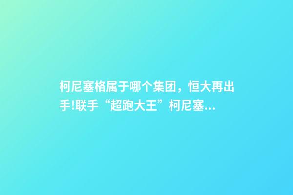 柯尼塞格属于哪个集团，恒大再出手!联手“超跑大王”柯尼塞格造世界最顶尖新能源车-第1张-观点-玄机派