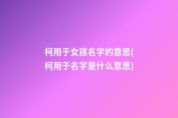 柯用于女孩名字的意思(柯用于名字是什么意思)