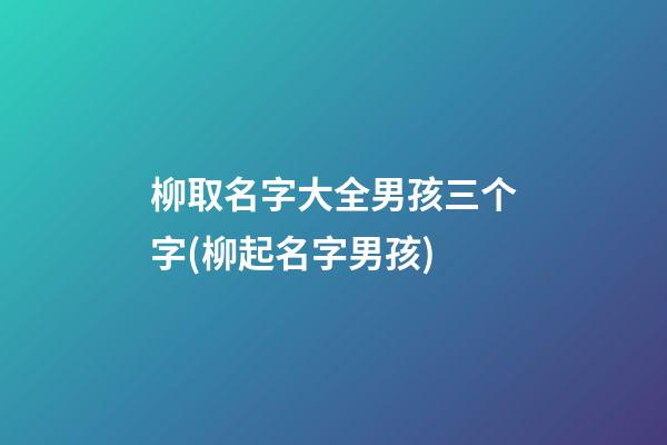 柳取名字大全男孩三个字(柳起名字男孩)