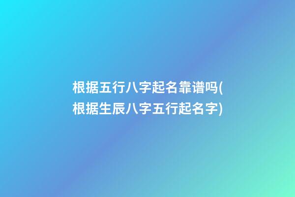 根据五行八字起名靠谱吗(根据生辰八字五行起名字)