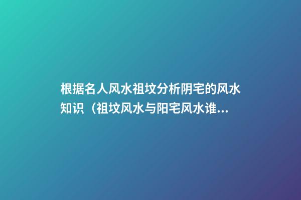 根据名人风水祖坟分析阴宅的风水知识（祖坟风水与阳宅风水谁影响大）
