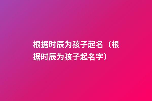 根据时辰为孩子起名（根据时辰为孩子起名字）