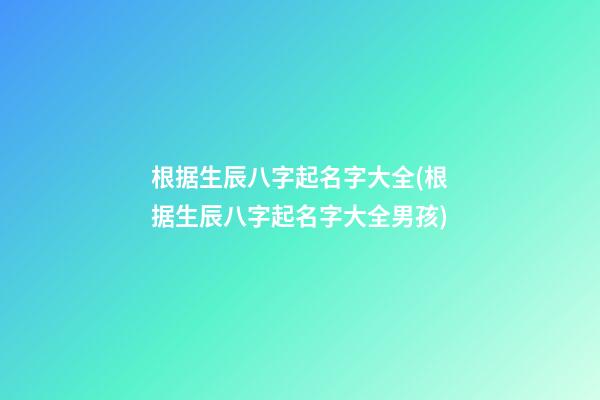 根据生辰八字起名字大全(根据生辰八字起名字大全男孩)