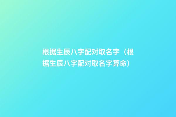 根据生辰八字配对取名字（根据生辰八字配对取名字算命）