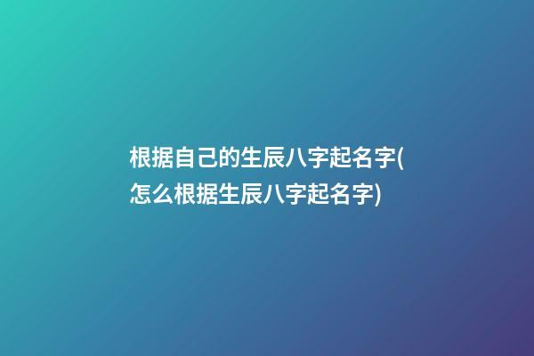 根据自己的生辰八字起名字(怎么根据生辰八字起名字)