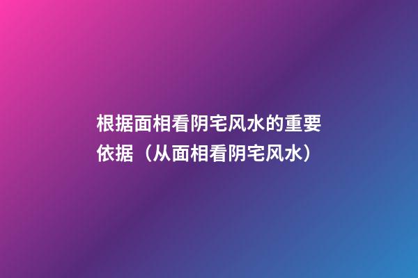 根据面相看阴宅风水的重要依据（从面相看阴宅风水）