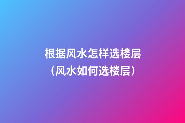 根据风水怎样选楼层（风水如何选楼层）