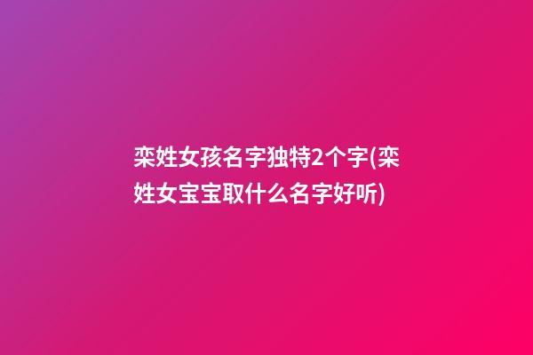 栾姓女孩名字独特2个字(栾姓女宝宝取什么名字好听)