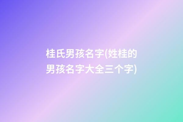 桂氏男孩名字(姓桂的男孩名字大全三个字)