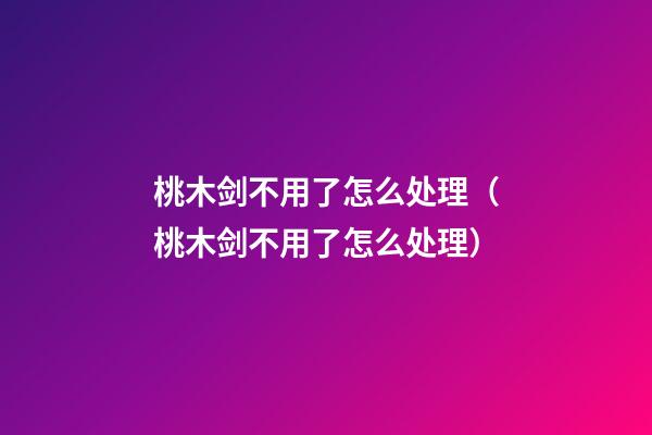 桃木剑不用了怎么处理（桃木剑不用了怎么处理?）