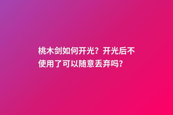 桃木剑如何开光？开光后不使用了可以随意丢弃吗？